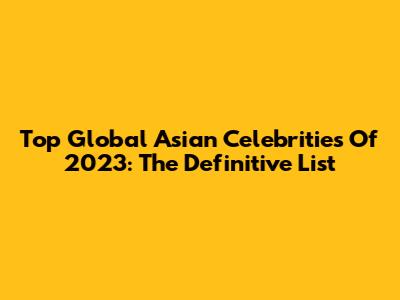 Top Global Asian Celebrities Of 2023: The Definitive List