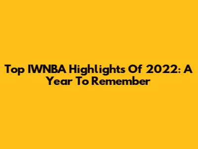 Top IWNBA Highlights Of 2022: A Year To Remember