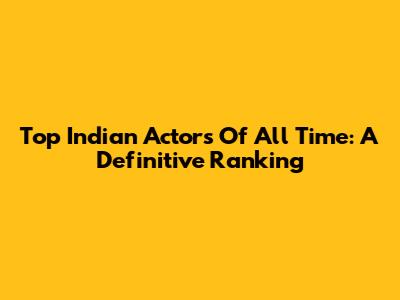 Top Indian Actors Of All Time: A Definitive Ranking