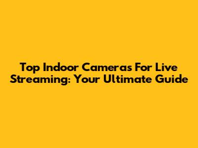 Top Indoor Cameras For Live Streaming: Your Ultimate Guide