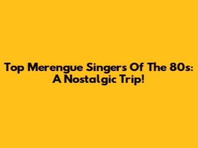 Top Merengue Singers Of The 80s: A Nostalgic Trip!