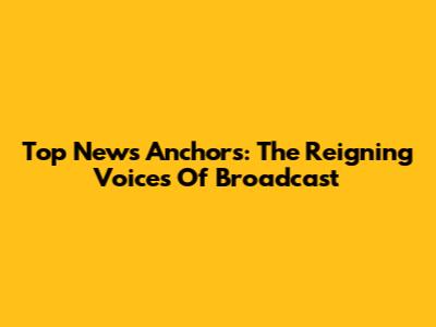 Top News Anchors: The Reigning Voices Of Broadcast