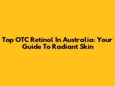 Top OTC Retinol In Australia: Your Guide To Radiant Skin
