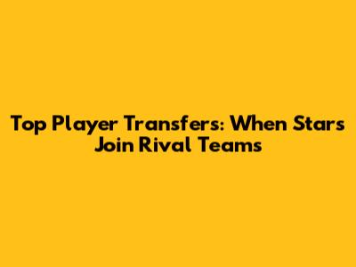 Top Player Transfers: When Stars Join Rival Teams