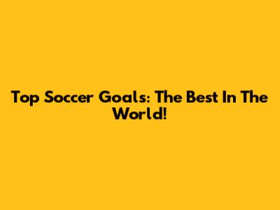 Top Soccer Goals: The Best In The World!