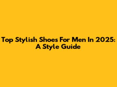 Top Stylish Shoes For Men In 2025: A Style Guide