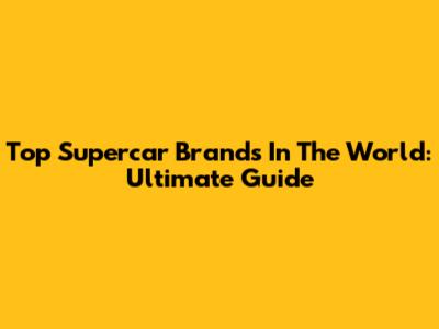 Top Supercar Brands In The World: Ultimate Guide