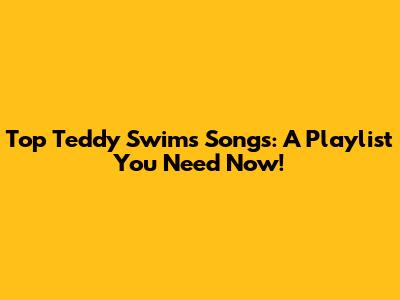 Top Teddy Swims Songs: A Playlist You Need Now!