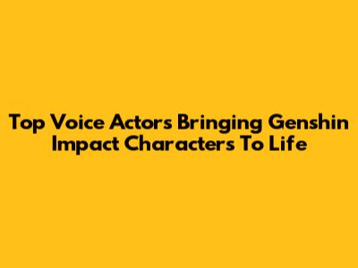Top Voice Actors Bringing Genshin Impact Characters To Life