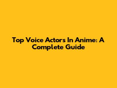 Top Voice Actors In Anime: A Complete Guide