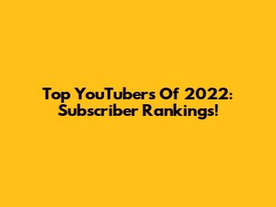 Top YouTubers Of 2022: Subscriber Rankings!