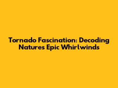 Tornado Fascination: Decoding Nature's Epic Whirlwinds