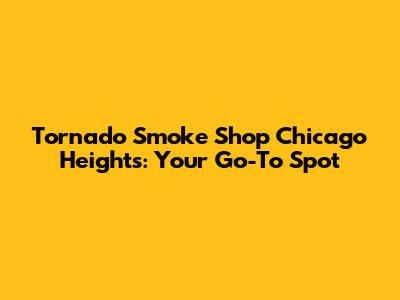 Tornado Smoke Shop Chicago Heights: Your Go-To Spot
