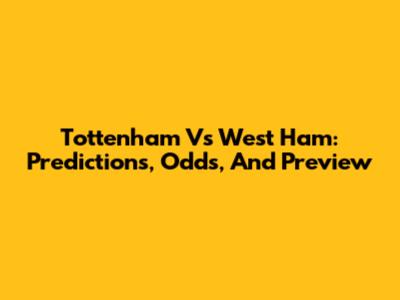 Tottenham Vs West Ham: Predictions, Odds, And Preview