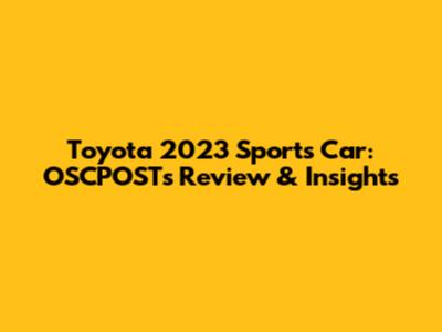 Toyota 2023 Sports Car: OSCPOST's Review & Insights
