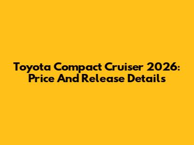 Toyota Compact Cruiser 2026: Price And Release Details