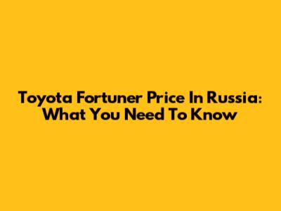 Toyota Fortuner Price In Russia: What You Need To Know