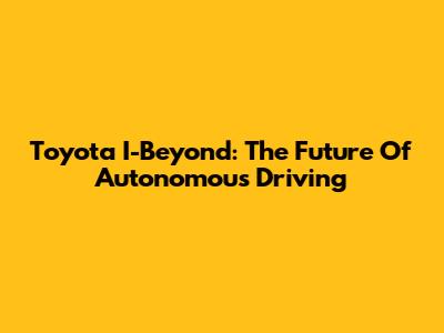 Toyota I-Beyond: The Future Of Autonomous Driving
