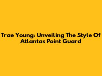 Trae Young: Unveiling The Style Of Atlanta's Point Guard