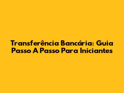 Transferência Bancária: Guia Passo A Passo Para Iniciantes