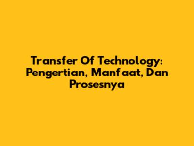Transfer Of Technology: Pengertian, Manfaat, Dan Prosesnya