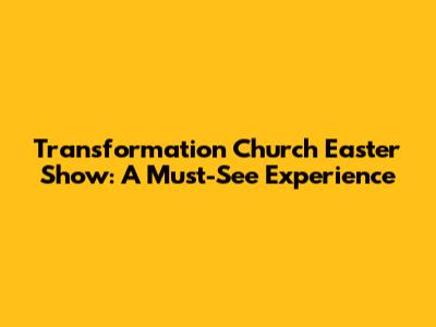 Transformation Church Easter Show: A Must-See Experience
