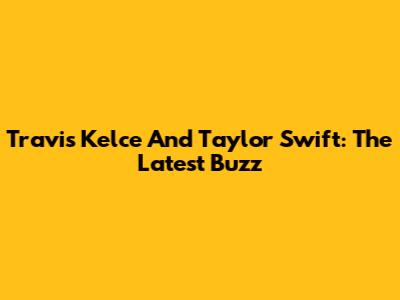 Travis Kelce And Taylor Swift: The Latest Buzz