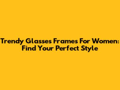 Trendy Glasses Frames For Women: Find Your Perfect Style