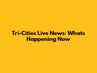 Tri-Cities Live News: What's Happening Now