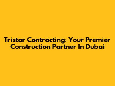 Tristar Contracting: Your Premier Construction Partner In Dubai