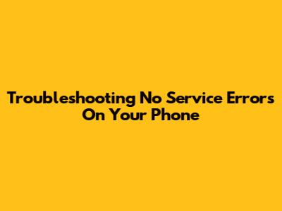 Troubleshooting 'No Service' Errors On Your Phone