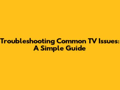 Troubleshooting Common TV Issues: A Simple Guide