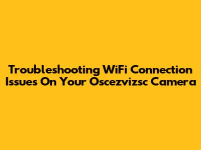Troubleshooting WiFi Connection Issues On Your Oscezvizsc Camera