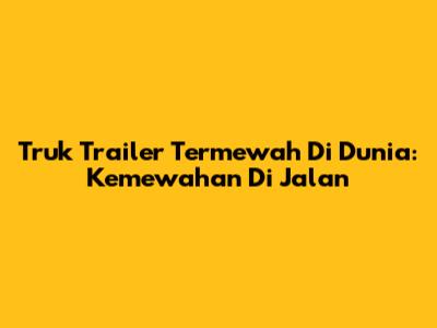 Truk Trailer Termewah Di Dunia: Kemewahan Di Jalan