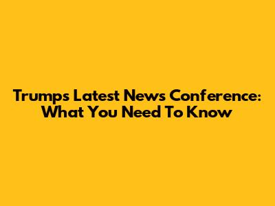Trump's Latest News Conference: What You Need To Know
