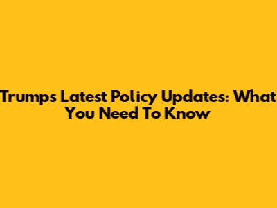 Trump's Latest Policy Updates: What You Need To Know