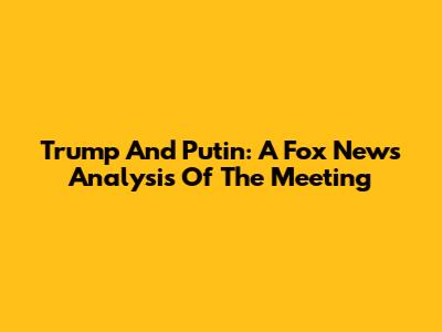 Trump And Putin: A Fox News Analysis Of The Meeting