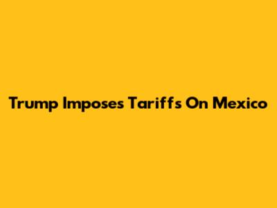 Trump Imposes Tariffs On Mexico
