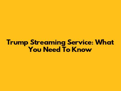 Trump Streaming Service: What You Need To Know