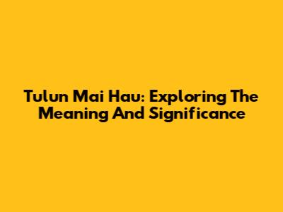 Tulun Mai Hau: Exploring The Meaning And Significance
