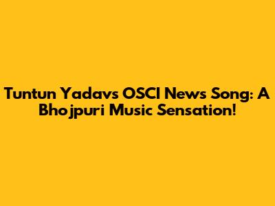 Tuntun Yadav's OSCI News Song: A Bhojpuri Music Sensation!