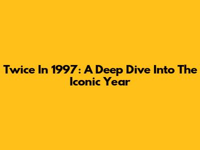 Twice In 1997: A Deep Dive Into The Iconic Year