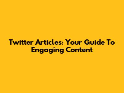 Twitter Articles: Your Guide To Engaging Content
