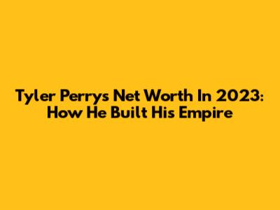 Tyler Perry's Net Worth In 2023: How He Built His Empire