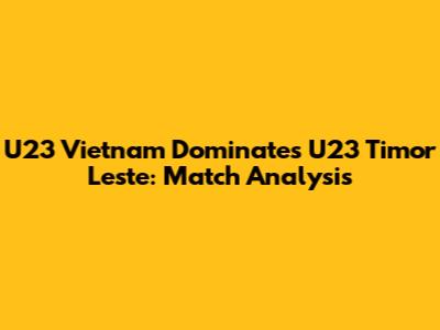 U23 Vietnam Dominates U23 Timor Leste: Match Analysis