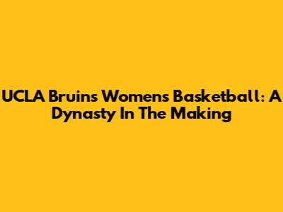 UCLA Bruins Women's Basketball: A Dynasty In The Making