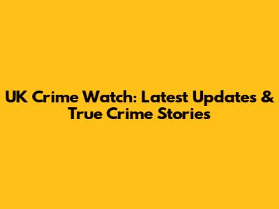 UK Crime Watch: Latest Updates & True Crime Stories