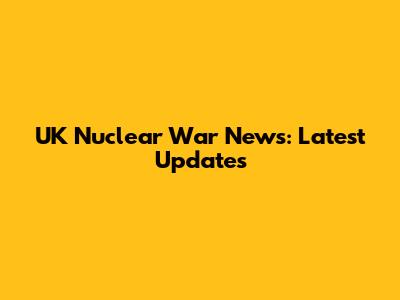UK Nuclear War News: Latest Updates
