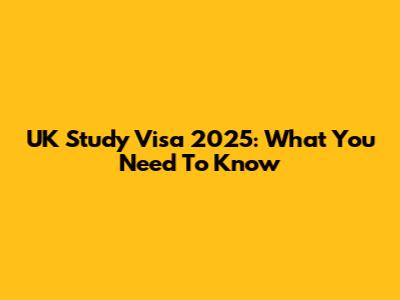 UK Study Visa 2025: What You Need To Know