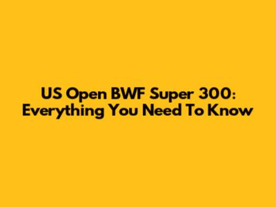 US Open BWF Super 300: Everything You Need To Know